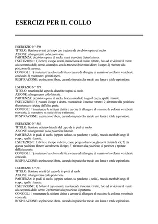 ESERCIZI PER IL COLLO
ESERCIZIO N° 590
TITOLO: flessione avanti del capo con trazione da decubito supino al suolo
AZIONE: allungamento collo posteriore.
PARTENZA: decubito supino, al suolo, mani incrociate dietro la testa.
ESECUZIONE: 1) flettere il capo avanti, mantenendo il mento retratto, fino ad avvicinare il mento
alla sommità dello sterno, aiutandosi con la trazione delle mani dietro il capo; 2) ritornare alla
posizione di partenza.
CONSIGLI: 1) mantenere la schiena diritta e cercare di allungare al massimo la colonna vertebrale
cervicale; 2) mantenere i gomiti aperti.
RESPIRAZIONE: respirazione libera, curando in particolar modo una lenta e totale espirazione.
ESERCIZIO N° 589
TITOLO: rotazione del capo da decubito supino al suolo
AZIONE: allungamento collo laterale.
PARTENZA: decubito supino, al suolo, braccia morbide lungo il corpo, spalle rilassate.
ESECUZIONE: 1) ruotare il capo a destra, mantenendo il mento retratto; 2) ritornare alla posizione
di partenza e ripetere dall'altra parte.
CONSIGLI: 1) mantenere la schiena diritta e cercare di allungare al massimo la colonna vertebrale
cervicale; 2) mantenere le spalle ferme e rilassate.
RESPIRAZIONE: respirazione libera, curando in particolar modo una lenta e totale espirazione.
ESERCIZIO N° 585
TITOLO: flessione indietro-laterale del capo da in piedi al suolo
AZIONE: allungamento collo posteriore laterale.
PARTENZA: in piedi, al suolo, (oppure seduto, su panchetto o sedia), braccia morbide lungo il
corpo, spalle rilassate.
ESECUZIONE: 1) flettere il capo indietro, come per guardare con gli occhi dietro di noi; 2) da
questa posizione flettere lateralmente il capo; 3) ritornare alla posizione di partenza e ripetere
dall'altra parte.
CONSIGLI: 1) mantenere la schiena diritta e cercare di allungare al massimo la colonna vertebrale
cervicale.
RESPIRAZIONE: respirazione libera, curando in particolar modo una lenta e totale espirazione.
ESERCIZIO N° 581
TITOLO: flessione avanti del capo da in piedi al suolo
AZIONE: allungamento collo posteriore.
PARTENZA: in piedi, al suolo, (oppure seduto, su panchetto o sedia), braccia morbide lungo il
corpo, spalle rilassate.
ESECUZIONE: 1) flettere il capo avanti, mantenendo il mento retratto, fino ad avvicinare il mento
alla sommità dello sterno; 2) ritornare alla posizione di partenza.
CONSIGLI: 1) mantenere la schiena diritta e cercare di allungare al massimo la colonna vertebrale
cervicale.
RESPIRAZIONE: respirazione libera, curando in particolar modo una lenta e totale espirazione.
 