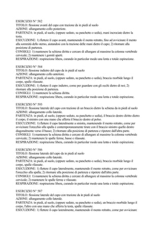 ESERCIZIO N° 582
TITOLO: flessione avanti del capo con trazione da in piedi al suolo
AZIONE: allungamento collo posteriore.
PARTENZA: in piedi, al suolo, (oppure seduto, su panchetto o sedia), mani incrociate dietro la
testa.
ESECUZIONE: 1) flettere il capo avanti, mantenendo il mento retratto, fino ad avvicinare il mento
alla sommità dello sterno, aiutandosi con la trazione delle mani dietro il capo; 2) ritornare alla
posizione di partenza.
CONSIGLI: 1) mantenere la schiena diritta e cercare di allungare al massimo la colonna vertebrale
cervicale; 2) mantenere i gomiti aperti.
RESPIRAZIONE: respirazione libera, curando in particolar modo una lenta e totale espirazione.
ESERCIZIO N° 584
TITOLO: flessione indietro del capo da in piedi al suolo
AZIONE: allungamento collo anteriore.
PARTENZA: in piedi, al suolo, (oppure seduto, su panchetto o sedia), braccia morbide lungo il
corpo, spalle rilassate.
ESECUZIONE: 1) flettere il capo indietro, come per guardare con gli occhi dietro di noi; 2)
ritornare alla posizione di partenza.
CONSIGLI: 1) mantenere la schiena diritta.
RESPIRAZIONE: respirazione libera, curando in particolar modo una lenta e totale espirazione.
ESERCIZIO N° 593
TITOLO: flessione laterale del capo con trazione di un braccio dietro la schiena da in piedi al suolo
AZIONE: allungamento collo laterale.
PARTENZA: in piedi, al suolo, (oppure seduto, su panchetto o sedia), il braccio destro diritto dietro
il corpo, il sinistro con una mano che afferra il braccio destro al polso.
ESECUZIONE: 1) flettere il capo lateralmente a sinistra, mantenendo il mento retratto, come per
avvicinare l'orecchio alla spalla e contemporaneamente tirare con il braccio sinistro quello destro
diagonalmente verso il basso; 2) ritornare alla posizione di partenza e ripetere dall'altra parte.
CONSIGLI: 1) mantenere la schiena diritta e cercare di allungare al massimo la colonna vertebrale
cervicale; 2) mantenere le spalle ferme, basse e rilassate.
RESPIRAZIONE: respirazione libera, curando in particolar modo una lenta e totale espirazione.
ESERCIZIO N° 586
TITOLO: flessione laterale del capo da in piedi al suolo
AZIONE: allungamento collo laterale.
PARTENZA: in piedi, al suolo, (oppure seduto, su panchetto o sedia), braccia morbide lungo il
corpo, spalle rilassate.
ESECUZIONE: 1) flettere il capo lateralmente, mantenendo il mento retratto, come per avvicinare
l'orecchio alla spalla; 2) ritornare alla posizione di partenza e ripetere dall'altra parte.
CONSIGLI: 1) mantenere la schiena diritta e cercare di allungare al massimo la colonna vertebrale
cervicale; 2) mantenere le spalle ferme e rilassate.
RESPIRAZIONE: respirazione libera, curando in particolar modo una lenta e totale espirazione.
ESERCIZIO N° 587
TITOLO: flessione laterale del capo con trazione da in piedi al suolo
AZIONE: allungamento collo laterale.
PARTENZA: in piedi, al suolo, (oppure seduto, su panchetto o sedia), un braccio morbido lungo il
corpo, l'altro con una mano che afferra la testa, spalle rilassate.
ESECUZIONE: 1) flettere il capo lateralmente, mantenendo il mento retratto, come per avvicinare
 