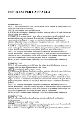 ESERCIZI PER LA SPALLA
ESERCIZIO N° 477
TITOLO: sollevamento di un braccio in fuori da decubito laterale al suolo con manubrio tenuto con
palmo della mano rivolto verso il corpo
AZIONE: potenziamento spalla superiore esterna.
PARTENZA: decubito laterale, al suolo, con manubrio, tenuto con palmo della mano rivolto verso
il corpo, gambe aperte a forbice.
ESECUZIONE: 1) sdraiarsi laterale a terra, sollevare un manubrio e portarlo a sfiorare la coscia
esterna, con braccio teso o leggermente flesso al gomito; 2) sollevare il braccio in fuori,
mantenendo invariato l'angolo fra braccio ed avambraccio, fino ad arrivare con il manubrio
all'altezza della spalla, braccio perpendicolare a terra, palma rivolta verso i piedi; 3) abbassare il
braccio e ritornare alla posizione di partenza.
VARIANTI: 1) eseguire l'esercizio partendo con il manubrio davanti al corpo (anziché a sfiorare la
coscia esterna), palmo della mano rivolto in basso; 2) eseguire l'esercizio partendo con il manubrio
dietro ai glutei (anziché a sfiorare la coscia esterna), palmo della mano rivolto in basso.
CONSIGLI: 1) eseguire il movimento lentamente (circa 3 secondi per abbassare il braccio e 1
secondo per sollevarlo), effettuando una piccola pausa nel punto più alto e concentrandosi bene sul
muscolo che agisce; 2) mantenere la schiena diritta, il petto in alto e l'addome retratto durante tutta
l'esecuzione del movimento; 3) mantenere il polso in linea con l'avambraccio.
RESPIRAZIONE: inspirare quando si sollevano le braccia ed espirare quando si abbassano.
ESERCIZIO N° 480
TITOLO: sollevamento di un braccio dall'avanti fino in fuori da decubito laterale al suolo con
manubrio tenuto con palmo della mano rivolto verso il basso
AZIONE: potenziamento spalla posteriore esterna.
PARTENZA: decubito laterale, al suolo, con manubrio, tenuto con palmo della mano rivolto verso
il basso, braccio davanti al corpo, gambe ben aperte a forbice.
ESECUZIONE: 1) sdraiarsi laterale a terra, sollevare un manubrio e portarlo con braccio teso o
leggermente flesso al gomito davanti al corpo; 2) sollevare il braccio in fuori, mantenendo invariato
l'angolo fra braccio ed avambraccio, fino ad arrivare con il manubrio all'altezza della spalla, braccio
perpendicolare a terra, palma rivolta in avanti; 3) abbassare il braccio e ritornare alla posizione di
partenza.
CONSIGLI: 1) eseguire il movimento lentamente (circa 3 secondi per abbassare il braccio e 1
secondo per sollevarlo), effettuando una piccola pausa nel punto più alto e concentrandosi bene sul
muscolo che agisce; 2) mantenere la schiena diritta, il petto in alto e l'addome retratto durante tutta
l'esecuzione del movimento; 3) mantenere il polso in linea con l'avambraccio.
RESPIRAZIONE: inspirare quando si sollevano le braccia ed espirare quando si abbassano.
ESERCIZIO N° 314
TITOLO: sollevamenti dal basso fino a braccia avanti da in piedi al suolo con bilanciere
impugnatura media
AZIONE: potenziamento spalla anteriore media.
PARTENZA: in piedi, al suolo, con bilanciere, impugnatura media, gambe media divaricata (piedi a
circa 40-50 cm uno dall'altro) e leggermente piegate al ginocchio.
ESECUZIONE: 1) con mani larghe circa 20 cm più delle spalle, palme rivolte in basso, sollevare il
 