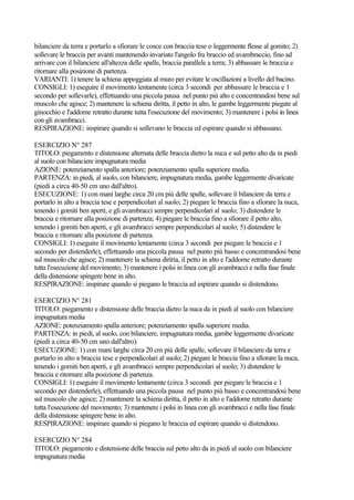 bilanciere da terra e portarlo a sfiorare le cosce con braccia tese o leggermente flesse al gomito; 2)
sollevare le braccia per avanti mantenendo invariato l'angolo fra braccio ed avambraccio, fino ad
arrivare con il bilanciere all'altezza delle spalle, braccia parallele a terra; 3) abbassare le braccia e
ritornare alla posizione di partenza.
VARIANTI: 1) tenere la schiena appoggiata al muro per evitare le oscillazioni a livello del bacino.
CONSIGLI: 1) eseguire il movimento lentamente (circa 3 secondi per abbassare le braccia e 1
secondo per sollevarle), effettuando una piccola pausa nel punto più alto e concentrandosi bene sul
muscolo che agisce; 2) mantenere la schiena diritta, il petto in alto, le gambe leggermente piegate al
ginocchio e l'addome retratto durante tutta l'esecuzione del movimento; 3) mantenere i polsi in linea
con gli avambracci.
RESPIRAZIONE: inspirare quando si sollevano le braccia ed espirare quando si abbassano.
ESERCIZIO N° 287
TITOLO: piegamento e distensione alternata delle braccia dietro la nuca e sul petto alto da in piedi
al suolo con bilanciere impugnatura media
AZIONE: potenziamento spalla anteriore; potenziamento spalla superiore media.
PARTENZA: in piedi, al suolo, con bilanciere, impugnatura media, gambe leggermente divaricate
(piedi a circa 40-50 cm uno dall'altro).
ESECUZIONE: 1) con mani larghe circa 20 cm più delle spalle, sollevare il bilanciere da terra e
portarlo in alto a braccia tese e perpendicolari al suolo; 2) piegare le braccia fino a sfiorare la nuca,
tenendo i gomiti ben aperti, e gli avambracci sempre perpendicolari al suolo; 3) distendere le
braccia e ritornare alla posizione di partenza; 4) piegare le braccia fino a sfiorare il petto alto,
tenendo i gomiti ben aperti, e gli avambracci sempre perpendicolari al suolo; 5) distendere le
braccia e ritornare alla posizione di partenza.
CONSIGLI: 1) eseguire il movimento lentamente (circa 3 secondi per piegare le braccia e 1
secondo per distenderle), effettuando una piccola pausa nel punto più basso e concentrandosi bene
sul muscolo che agisce; 2) mantenere la schiena diritta, il petto in alto e l'addome retratto durante
tutta l'esecuzione del movimento; 3) mantenere i polsi in linea con gli avambracci e nella fase finale
della distensione spingere bene in alto.
RESPIRAZIONE: inspirare quando si piegano le braccia ed espirare quando si distendono.
ESERCIZIO N° 281
TITOLO: piegamento e distensione delle braccia dietro la nuca da in piedi al suolo con bilanciere
impugnatura media
AZIONE: potenziamento spalla anteriore; potenziamento spalla superiore media.
PARTENZA: in piedi, al suolo, con bilanciere, impugnatura media, gambe leggermente divaricate
(piedi a circa 40-50 cm uno dall'altro).
ESECUZIONE: 1) con mani larghe circa 20 cm più delle spalle, sollevare il bilanciere da terra e
portarlo in alto a braccia tese e perpendicolari al suolo; 2) piegare le braccia fino a sfiorare la nuca,
tenendo i gomiti ben aperti, e gli avambracci sempre perpendicolari al suolo; 3) distendere le
braccia e ritornare alla posizione di partenza.
CONSIGLI: 1) eseguire il movimento lentamente (circa 3 secondi per piegare le braccia e 1
secondo per distenderle), effettuando una piccola pausa nel punto più basso e concentrandosi bene
sul muscolo che agisce; 2) mantenere la schiena diritta, il petto in alto e l'addome retratto durante
tutta l'esecuzione del movimento; 3) mantenere i polsi in linea con gli avambracci e nella fase finale
della distensione spingere bene in alto.
RESPIRAZIONE: inspirare quando si piegano le braccia ed espirare quando si distendono.
ESERCIZIO N° 284
TITOLO: piegamento e distensione delle braccia sul petto alto da in piedi al suolo con bilanciere
impugnatura media
 