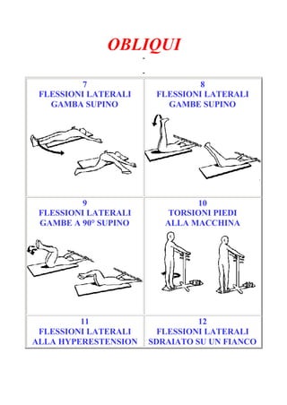 OBLIQUI
-
Pagina 2/3
-
7
FLESSIONI LATERALI
GAMBA SUPINO
8
FLESSIONI LATERALI
GAMBE SUPINO
9
FLESSIONI LATERALI
GAMBE A 90° SUPINO
10
TORSIONI PIEDI
ALLA MACCHINA
11
FLESSIONI LATERALI
ALLA HYPERESTENSION
12
FLESSIONI LATERALI
SDRAIATO SU UN FIANCO
 