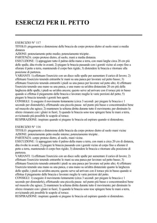 ESERCIZI PER IL PETTO
ESERCIZIO N° 117
TITOLO: piegamento e distensione delle braccia da corpo proteso dietro al suolo mani a media
distanza
AZIONE: potenziamento petto medio; potenziamento tricipite .
PARTENZA: corpo proteso dietro, al suolo, mani a media distanza.
ESECUZIONE: 1) appoggiare tutto il palmo della mano a terra, con mani larghe circa 20 cm più
delle spalle, dita rivolte in avanti; 2) piegare le braccia passando con i gomiti vicino al corpo fino a
sfiorare il petto a terra, mantenendo il corpo ben rigido; 3) distendere le braccia e ritornare alla
posizione di partenza.
VARIANTI: 1) effettuare l'esercizio con un disco sulle spalle per aumentare il carico di lavoro; 2)
effettuare l'esercizio tenendo entrambe le mani su una panca per lavorare sul petto basso; 3)
effettuare l'esercizio tenendo entrambi i piedi su una panca per lavorare sul petto alto; 4) effettuare
l'esercizio tenendo una mano su una panca, e una mano su un'altra distanziate 20 cm più della
larghezza delle spalle; i piedi su un'altra ancora; questo serve ad arrivare con il torace più in basso
quando si effettua il piegamento delle braccia e lavorare meglio le varie porzioni del petto; 5)
piegare le braccia tenendo i gomiti ben aperti.
CONSIGLI: 1) eseguire il movimento lentamente (circa 3 secondi per piegare le braccia e 1
secondo per distenderle), effettuando una piccola pausa nel punto più basso e concentrandosi bene
sul muscolo che agisce; 2) mantenere la schiena diritta durante tutto il movimento; per diminuire lo
sforzo rimanere con i glutei in fuori; 3) quando le braccia sono tese spingere bene le mani a terra,
avvicinando più possibile le scapole al torace.
RESPIRAZIONE: inspirare quando si piegano le braccia ed espirare quando si distendono.
ESERCIZIO N° 116
TITOLO: piegamento e distensione delle braccia da corpo proteso dietro al suolo mani vicine
AZIONE: potenziamento petto medio interno; potenziamento tricipite .
PARTENZA: corpo proteso dietro, al suolo, mani vicine.
ESECUZIONE: 1) appoggiare tutto il palmo della mano a terra, con mani a circa 20 cm di distanza,
dita rivolte in avanti; 2) piegare le braccia passando con i gomiti vicino al corpo fino a sfiorare il
petto a terra, mantenendo il corpo ben rigido; 3) distendere le braccia e ritornare alla posizione di
partenza.
VARIANTI: 1) effettuare l'esercizio con un disco sulle spalle per aumentare il carico di lavoro; 2)
effettuare l'esercizio tenendo entrambe le mani su una panca per lavorare sul petto basso; 3)
effettuare l'esercizio tenendo entrambi i piedi su una panca per lavorare sul petto alto; 4) effettuare
l'esercizio tenendo una mano su una panca, e una mano su un'altra distanziate quanto la larghezza
delle spalle; i piedi su un'altra ancora; questo serve ad arrivare con il torace più in basso quando si
effettua il piegamento delle braccia e lavorare meglio le varie porzioni del petto.
CONSIGLI: 1) eseguire il movimento lentamente (circa 3 secondi per piegare le braccia e 1
secondo per distenderle), effettuando una piccola pausa nel punto più basso e concentrandosi bene
sul muscolo che agisce; 2) mantenere la schiena diritta durante tutto il movimento; per diminuire lo
sforzo rimanere con i glutei in fuori; 3) quando le braccia sono tese spingere bene le mani a terra,
avvicinando più possibile le scapole al torace.
RESPIRAZIONE: inspirare quando si piegano le braccia ed espirare quando si distendono.
 