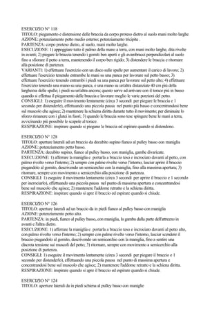 ESERCIZIO N° 118
TITOLO: piegamento e distensione delle braccia da corpo proteso dietro al suolo mani molto larghe
AZIONE: potenziamento petto medio esterno; potenziamento tricipite .
PARTENZA: corpo proteso dietro, al suolo, mani molto larghe.
ESECUZIONE: 1) appoggiare tutto il palmo della mano a terra, con mani molto larghe, dita rivolte
in avanti; 2) piegare le braccia tenendo i gomiti ben aperti e gli avambracci perpendicolari al suolo
fino a sfiorare il petto a terra, mantenendo il corpo ben rigido; 3) distendere le braccia e ritornare
alla posizione di partenza.
VARIANTI: 1) effettuare l'esercizio con un disco sulle spalle per aumentare il carico di lavoro; 2)
effettuare l'esercizio tenendo entrambe le mani su una panca per lavorare sul petto basso; 3)
effettuare l'esercizio tenendo entrambi i piedi su una panca per lavorare sul petto alto; 4) effettuare
l'esercizio tenendo una mano su una panca, e una mano su un'altra distanziate 40 cm più della
larghezza delle spalle; i piedi su un'altra ancora; questo serve ad arrivare con il torace più in basso
quando si effettua il piegamento delle braccia e lavorare meglio le varie porzioni del petto.
CONSIGLI: 1) eseguire il movimento lentamente (circa 3 secondi per piegare le braccia e 1
secondo per distenderle), effettuando una piccola pausa nel punto più basso e concentrandosi bene
sul muscolo che agisce; 2) mantenere la schiena diritta durante tutto il movimento; per diminuire lo
sforzo rimanere con i glutei in fuori; 3) quando le braccia sono tese spingere bene le mani a terra,
avvicinando più possibile le scapole al torace.
RESPIRAZIONE: inspirare quando si piegano le braccia ed espirare quando si distendono.
ESERCIZIO N° 128
TITOLO: aperture laterali ad un braccio da decubito supino fianco al pulley basso con maniglia
AZIONE: potenziamento petto basso.
PARTENZA: decubito supino, fianco al pulley basso, con maniglia, gambe divaricate.
ESECUZIONE: 1) afferrare la maniglia e portarla a braccio teso e incrociato davanti al petto, con
palmo rivolto verso l'interno; 2) sempre con palme rivolte verso l'interno, lasciar aprire il braccio
piegandolo al gomito, descrivendo un semicerchio con la maniglia, fino alla massima apertura; 3)
ritornare, sempre con movimento a semicerchio alla posizione di partenza.
CONSIGLI: 1) eseguire il movimento lentamente (circa 3 secondi per aprire il braccio e 1 secondo
per incrociarlo), effettuando una piccola pausa nel punto di massima apertura e concentrandosi
bene sul muscolo che agisce; 2) mantenere l'addome retratto e la schiena diritta.
RESPIRAZIONE: inspirare quando si apre il braccio ed espirare quando si chiude.
ESERCIZIO N° 126
TITOLO: aperture laterali ad un braccio da in piedi fianco al pulley basso con maniglia
AZIONE: potenziamento petto alto.
PARTENZA: in piedi, fianco al pulley basso, con maniglia, la gamba dalla parte dell'attrezzo in
avanti e l'altra dietro.
ESECUZIONE: 1) afferrare la maniglia e portarla a braccio teso e incrociato davanti al petto alto,
con palmo rivolto verso l'interno; 2) sempre con palme rivolte verso l'interno, lasciar scendere il
braccio piegandolo al gomito, descrivendo un semicerchio con la maniglia, fino a sentire una
discreta tensione sui muscoli del petto; 3) ritornare, sempre con movimento a semicerchio alla
posizione di partenza.
CONSIGLI: 1) eseguire il movimento lentamente (circa 3 secondi per piegare il braccio e 1
secondo per distenderlo), effettuando una piccola pausa nel punto di massima apertura e
concentrandosi bene sul muscolo che agisce; 2) mantenere l'addome retratto e la schiena diritta.
RESPIRAZIONE: inspirare quando si apre il braccio ed espirare quando si chiude.
ESERCIZIO N° 124
TITOLO: aperture laterali da in piedi schiena al pulley basso con maniglie
 