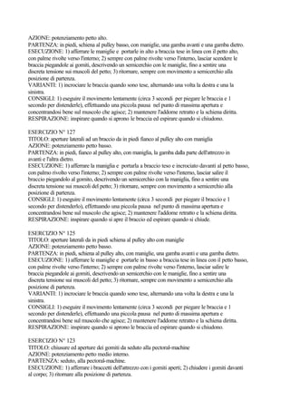 AZIONE: potenziamento petto alto.
PARTENZA: in piedi, schiena al pulley basso, con maniglie, una gamba avanti e una gamba dietro.
ESECUZIONE: 1) afferrare le maniglie e portarle in alto a braccia tese in linea con il petto alto,
con palme rivolte verso l'interno; 2) sempre con palme rivolte verso l'interno, lasciar scendere le
braccia piegandole ai gomiti, descrivendo un semicerchio con le maniglie, fino a sentire una
discreta tensione sui muscoli del petto; 3) ritornare, sempre con movimento a semicerchio alla
posizione di partenza.
VARIANTI: 1) incrociare le braccia quando sono tese, alternando una volta la destra e una la
sinistra.
CONSIGLI: 1) eseguire il movimento lentamente (circa 3 secondi per piegare le braccia e 1
secondo per distenderle), effettuando una piccola pausa nel punto di massima apertura e
concentrandosi bene sul muscolo che agisce; 2) mantenere l'addome retratto e la schiena diritta.
RESPIRAZIONE: inspirare quando si aprono le braccia ed espirare quando si chiudono.
ESERCIZIO N° 127
TITOLO: aperture laterali ad un braccio da in piedi fianco al pulley alto con maniglia
AZIONE: potenziamento petto basso.
PARTENZA: in piedi, fianco al pulley alto, con maniglia, la gamba dalla parte dell'attrezzo in
avanti e l'altra dietro.
ESECUZIONE: 1) afferrare la maniglia e portarla a braccio teso e incrociato davanti al petto basso,
con palmo rivolto verso l'interno; 2) sempre con palme rivolte verso l'interno, lasciar salire il
braccio piegandolo al gomito, descrivendo un semicerchio con la maniglia, fino a sentire una
discreta tensione sui muscoli del petto; 3) ritornare, sempre con movimento a semicerchio alla
posizione di partenza.
CONSIGLI: 1) eseguire il movimento lentamente (circa 3 secondi per piegare il braccio e 1
secondo per distenderlo), effettuando una piccola pausa nel punto di massima apertura e
concentrandosi bene sul muscolo che agisce; 2) mantenere l'addome retratto e la schiena diritta.
RESPIRAZIONE: inspirare quando si apre il braccio ed espirare quando si chiude.
ESERCIZIO N° 125
TITOLO: aperture laterali da in piedi schiena al pulley alto con maniglie
AZIONE: potenziamento petto basso.
PARTENZA: in piedi, schiena al pulley alto, con maniglie, una gamba avanti e una gamba dietro.
ESECUZIONE: 1) afferrare le maniglie e portarle in basso a braccia tese in linea con il petto basso,
con palme rivolte verso l'interno; 2) sempre con palme rivolte verso l'interno, lasciar salire le
braccia piegandole ai gomiti, descrivendo un semicerchio con le maniglie, fino a sentire una
discreta tensione sui muscoli del petto; 3) ritornare, sempre con movimento a semicerchio alla
posizione di partenza.
VARIANTI: 1) incrociare le braccia quando sono tese, alternando una volta la destra e una la
sinistra.
CONSIGLI: 1) eseguire il movimento lentamente (circa 3 secondi per piegare le braccia e 1
secondo per distenderle), effettuando una piccola pausa nel punto di massima apertura e
concentrandosi bene sul muscolo che agisce; 2) mantenere l'addome retratto e la schiena diritta.
RESPIRAZIONE: inspirare quando si aprono le braccia ed espirare quando si chiudono.
ESERCIZIO N° 123
TITOLO: chiusure ed aperture dei gomiti da seduto alla pectoral-machine
AZIONE: potenziamento petto medio interno.
PARTENZA: seduto, alla pectoral-machine.
ESECUZIONE: 1) afferrare i braccetti dell'attrezzo con i gomiti aperti; 2) chiudere i gomiti davanti
al corpo; 3) ritornare alla posizione di partenza.
 