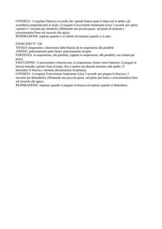 CONSIGLI: 1) regolare l'attrezzo in modo che i gomiti fossero quasi in linea con le spalle e gli
avambracci perpendicolari al suolo; 2) eseguire il movimento lentamente (circa 3 secondi per aprire
i gomiti e 1 secondo per chiuderli), effettuando una piccola pausa nel punto di chiusura e
concentrandosi bene sul muscolo che agisce.
RESPIRAZIONE: espirare quando ci si chiude ed inspirare quando ci si apre.
ESERCIZIO N° 120
TITOLO: piegamento e distensione delle braccia da in sospensione alle parallele
AZIONE: potenziamento petto basso; potenziamento tricipite .
PARTENZA: in sospensione, alle parallele, (oppure in sospensione, alle parallele, con cintura per
peso).
ESECUZIONE: 1) posizionarsi a braccia tese, in sospensione, fronte verso l'attrezzo; 2) piegare le
braccia tenendo i gomiti vicini al corpo, fino a sentire una discreta tensione sulle spalle; 3)
distendere le braccia e ritornare alla posizione di partenza.
CONSIGLI: 1) eseguire il movimento lentamente (circa 3 secondi per piegare le braccia e 1
secondo per distenderle), effettuando una piccola pausa nel punto più basso e concentrandosi bene
sul muscolo che agisce.
RESPIRAZIONE: inspirare quando si piegano le braccia ed espirare quando si distendono.
 