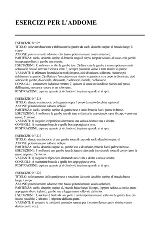 ESERCIZI PER L'ADDOME
ESERCIZIO N° 69
TITOLO: sollevare divaricare e riabbassare le gambe da suolo decubito supino al braccia lungo il
corpo
AZIONE: potenziamento addome retto basso; potenziamento coscia anteriore.
PARTENZA: suolo, decubito supino al, braccia lungo il corpo, (oppure seduto, al suolo, con gomiti
in appoggio dietro), gambe tese e unite.
ESECUZIONE: 1) sollevare in alto le gambe tese; 2) divaricare le gambe e contemporaneamente
abbassarle fino ad arrivare vicino a terra; 3) sempre passando vicino a terra riunire le gambe.
VARIANTI: 1) effettuare l'esercizio in modo inverso, cioè divaricare, sollevare, riunire e poi
riabbassare le gambe; 2) effettuare l'esercizio senza riunire le gambe a terra dopo la divaricata, cioè
sollevarele gambe, divaricarle, abbassarle, risollevarle, riunirle, riabbassarle.
CONSIGLI: 1) mantenere l'addome retratto; 2) qualora si senta un fastidioso pizzico nei pressi
dell'inguine, provare a ruotare in un solo senso.
RESPIRAZIONE: espirare quando ci si chiude ed inspirare quando ci si apre.
ESERCIZIO N° 238
TITOLO: slancio con incrocio delle gambe sopra il corpo da suolo decubito supino al
AZIONE: potenziamento addome obliqui.
PARTENZA: suolo, decubito supino al, gambe tese e unite, braccia fuori, palme in basso.
ESECUZIONE: 1) sollevare le gambe tese da terra e slanciarle incrociando sopra il corpo verso una
mano; 2) ritorno.
VARIANTI: 1) eseguire le ripetizioni alternando una volta a destra e una a sinistra.
CONSIGLI: 1) mantenere braccia e spalle ben appoggiate a terra.
RESPIRAZIONE: espirare quando ci si chiude ed inspirare quando ci si apre.
ESERCIZIO N° 237
TITOLO: slancio con incrocio di una gamba sopra il corpo da suolo decubito supino al
AZIONE: potenziamento addome obliqui.
PARTENZA: suolo, decubito supino al, gambe tese e divaricate, braccia fuori, palme in basso.
ESECUZIONE: 1) sollevare una gamba tesa da terra e slanciarla incrociando sopra il corpo verso la
mano opposta; 2) ritorno.
VARIANTI: 1) eseguire le ripetizioni alternando una volta a destra e una a sinistra.
CONSIGLI: 1) mantenere braccia e spalle ben appoggiate a terra.
RESPIRAZIONE: espirare quando ci si chiude ed inspirare quando ci si apre.
ESERCIZIO N° 227
TITOLO: sollevamento delle gambe tese e rotazione da suolo decubito supino al braccia basse
lungo il corpo
AZIONE: potenziamento addome retto basso; potenziamento coscia anteriore.
PARTENZA: suolo, decubito supino al, braccia basse lungo il corpo, (oppure seduto, al suolo, mani
appoggiate dietro i glutei), gambe tese e leggermante sollevate dal suolo.
ESECUZIONE: 1) ruotare il busto da una parte e contemporaneamente sollevare le gambe tese più
in alto possibile; 2) ritorno; 3) ripetere dall'altra parte.
VARIANTI: 1) eseguire le rpetizioni passando sempre per il centro (destra centro sinistra centro
destra centro ecc.).
 