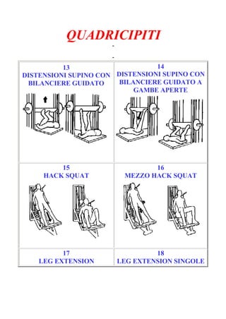 QUADRICIPITI
-
Pagina 3/6
-
13
DISTENSIONI SUPINO CON
BILANCIERE GUIDATO
14
DISTENSIONI SUPINO CON
BILANCIERE GUIDATO A
GAMBE APERTE
15
HACK SQUAT
16
MEZZO HACK SQUAT
17
LEG EXTENSION
18
LEG EXTENSION SINGOLE
 