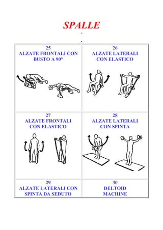 SPALLE
-
Pagina 5/6
-
25
ALZATE FRONTALI CON
BUSTO A 90°
26
ALZATE LATERALI
CON ELASTICO
27
ALZATE FRONTALI
CON ELASTICO
28
ALZATE LATERALI
CON SPINTA
29
ALZATE LATERALI CON
SPINTA DA SEDUTO
30
DELTOID
MACHINE
 
