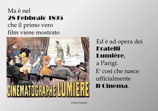 Chiara Vannini
Ma è nel
28 Febbraio 1895
che il primo vero
film viene mostrato
Ed è ad opera dei
Fratelli
Lumière,
a Parigi.
E' così che nasce
ufficialmente
Il Cinema.
 