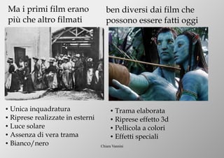 Chiara Vannini
Ma i primi film erano
più che altro filmati
● Unica inquadratura
● Riprese realizzate in esterni
● Luce solare
● Assenza di vera trama
● Bianco/nero
ben diversi dai film che
possono essere fatti oggi
● Trama elaborata
● Riprese effetto 3d
● Pellicola a colori
● Effetti speciali
 