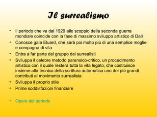 Il surrealismo
•

•
•

Il periodo che va dal 1929 allo scoppio della seconda guerra
mondiale coincide con la fase di massimo sviluppo artistico di Dalì
Conosce gala Eluard, che sarà poi molto più di una semplice moglie
e compagna di vita
Entra a far parte del gruppo dei surrealisti
Sviluppa il celebre metodo paranoico-critico, un procedimento
artistico con il quale resterà tutta la vita legato, che costituisce
insieme alla tecnica della scrittura automatica uno dei più grandi
contributi al movimento surrealista
Sviluppa il proprio stile
Prime soddisfazioni finanziare

•

Opere del periodo

•
•
•

 