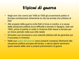 Visioni di guerra
•

Negli anni che vanno dal 1936 al 1939 gli avvenimenti politici in
Europa condizionano fortemente la vita sia privata che artistica di
Dalì
• Allo scoppio della guerra civile Dalì si trova a Londra, e a causa
della situazione politica trova difficoltà a tornare in Spagna, solo nel
1940, prima di partire in esilio in America Dalì riesce a tornare per
un breve periodo nella sua città natale
• Dimostra una sicurezza e una maturità stilistica tali da garantire poi
il successo in America
• Nelle sue opere del periodo sono presenti numerosi riferimenti alla
situazione politica europea del tempo, e alcuni dipinti sembrano
quasi essere delle vere e proprie premonizioni di guerra

 