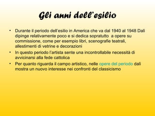 Gli anni dell’esilio
•

Durante il periodo dell’esilio in America che va dal 1940 al 1948 Dalì
dipinge relativamente poco e si dedica sopratutto a opere su
commissione, come per esempio libri, scenografie teatrali,
allestimenti di vetrine e decorazioni
• In questo periodo l’artista sente una incontrollabile necessità di
avvicinarsi alla fede cattolica
• Per quanto riguarda il campo artistico, nelle opere del periodo dalì
mostra un nuovo interesse nei confronti del classicismo

 