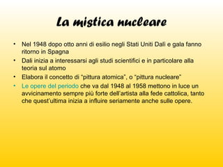 La mistica nucleare
•

Nel 1948 dopo otto anni di esilio negli Stati Uniti Dalì e gala fanno
ritorno in Spagna
• Dali inizia a interessarsi agli studi scientifici e in particolare alla
teoria sul atomo
• Elabora il concetto di “pittura atomica”, o “pittura nucleare”
• Le opere del periodo che va dal 1948 al 1958 mettono in luce un
avvicinamento sempre più forte dell’artista alla fede cattolica, tanto
che quest’ultima inizia a influire seriamente anche sulle opere.

 
