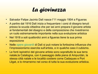 La giovinezza
•
•

Salvador Felipe Jacinto Dalì nasce l’11 maggio 1904 a Figueras
A partire dal 1916 Dalì inizia a frequentare i corsi di disegno tenuti
presso la scuola cittadina che per sei anni prepara il giovane artista
ai fondamentali del disegno e della composizione che rivestiranno
un ruolo estremamente importante nella sua evoluzione artistica
• Nel 1918 a soli quattordici anni a figueras tiene la sua prima
esposizione
• Nelle opere giovanili di Dalì si può notare la fortissima influenza che
l’impressionismo esercita sull’artista, e in qualche caso il cubismo.
• Le fonti ispiratrici del giovane artista sono soprattutto la sua terra
natale,la Catalogna, con il paesaggio della piana di Ampurdàn, la
stessa città natale e le località costiere come Cadaques e Port
Lligat, e lo rimarranno nel corso di tutta la sua evoluzione artistica.

 