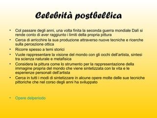 Celebrità postbellica
•
•
•
•
•
•

•

Col passare degli anni, una volta finita la seconda guerra mondiale Dalì si
rende conto di aver raggiunto i limiti della propria pittura
Cerca di arricchire la sua produzione attraverso nuove tecniche e ricerche
sulla percezione ottica
Ricorre spesso a temi storici
Vuole rappresentare la visione del mondo con gli occhi dell’artista, sintesi
tra scienza naturale e metafisica
Considera la pittura come lo strumento per la rappresentazione della
immagine propria del mondo che viene sintetizzata con la vita e le
esperienze personali dell’artista
Cerca in tutti i modi di sintetizzare in alcune opere molte delle sue tecniche
pittoriche che nel corso degli anni ha sviluppato

Opere delperiodo

 