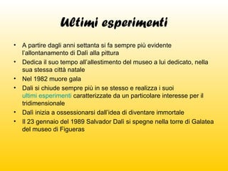 Ultimi esperimenti
•
•
•
•

•
•

A partire dagli anni settanta si fa sempre più evidente
l’allontanamento di Dalì alla pittura
Dedica il suo tempo all’allestimento del museo a lui dedicato, nella
sua stessa città natale
Nel 1982 muore gala
Dali si chiude sempre più in se stesso e realizza i suoi
ultimi esperimenti caratterizzate da un particolare interesse per il
tridimensionale
Dalì inizia a ossessionarsi dall’idea di diventare immortale
Il 23 gennaio del 1989 Salvador Dalì si spegne nella torre di Galatea
del museo di Figueras

 
