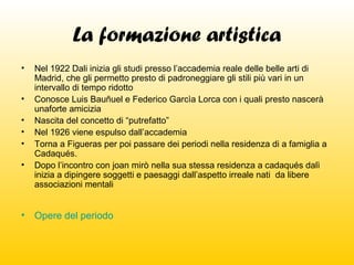 La formazione artistica
•
•
•
•
•
•

•

Nel 1922 Dali inizia gli studi presso l’accademia reale delle belle arti di
Madrid, che gli permetto presto di padroneggiare gli stili più vari in un
intervallo di tempo ridotto
Conosce Luis Bauñuel e Federico Garcìa Lorca con i quali presto nascerà
unaforte amicizia
Nascita del concetto di “putrefatto”
Nel 1926 viene espulso dall’accademia
Torna a Figueras per poi passare dei periodi nella residenza di a famiglia a
Cadaqués.
Dopo l’incontro con joan mirò nella sua stessa residenza a cadaqués dalì
inizia a dipingere soggetti e paesaggi dall’aspetto irreale nati da libere
associazioni mentali

Opere del periodo

 