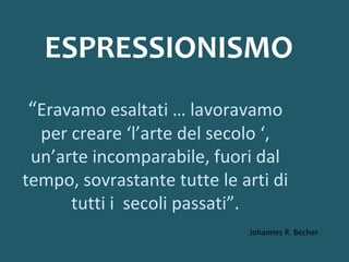 ESPRESSIONISMO
“Eravamo esaltati … lavoravamo

per creare ‘l’arte del secolo ‘,
un’arte incomparabile, fuori dal
tempo, sovrastante tutte le arti di
tutti i secoli passati”.
Johannes R. Becher

 