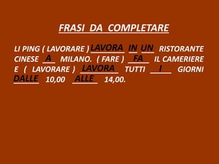 FRASI DA COMPLETARE
LI PING ( LAVORARE ) ________ __ ___ RISTORANTE
CINESE ___ MILANO. ( FARE ) _____ IL CAMERIERE
E ( LAVORARE ) _________ TUTTI _____ GIORNI
______ 10,00 ______ 14,00.
LAVORA IN UN
A FA
LAVORA I
DALLE ALLE
 
