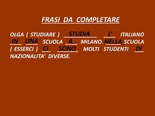 FRASI DA COMPLETARE
OLGA ( STUDIARE ) ___________ ____ ITALIANO
____ ____ SCUOLA ____ MILANO. _____ SCUOLA
( ESSERCI ) ___ _______ MOLTI STUDENTI ___
NAZIONALITA’ DIVERSE.
STUDIA L’
IN UNA A NELLA
CI SONO DI
 