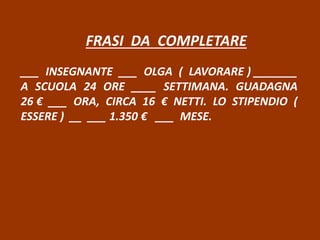 FRASI DA COMPLETARE
___ INSEGNANTE ___ OLGA ( LAVORARE ) _______
A SCUOLA 24 ORE ____ SETTIMANA. GUADAGNA
26 € ___ ORA, CIRCA 16 € NETTI. LO STIPENDIO (
ESSERE ) __ ___ 1.350 € ___ MESE.
 