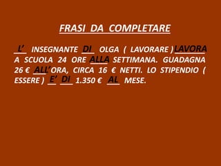 FRASI DA COMPLETARE
___ INSEGNANTE ___ OLGA ( LAVORARE ) _______
A SCUOLA 24 ORE ____ SETTIMANA. GUADAGNA
26 € ___ ORA, CIRCA 16 € NETTI. LO STIPENDIO (
ESSERE ) __ ___ 1.350 € ___ MESE.
L’ DI LAVORA
ALLA
ALL’
E’ DI AL
 
