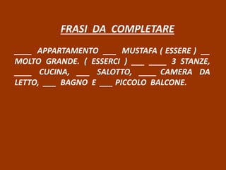 FRASI DA COMPLETARE
____ APPARTAMENTO ___ MUSTAFA ( ESSERE ) __
MOLTO GRANDE. ( ESSERCI ) ___ ____ 3 STANZE,
____ CUCINA, ___ SALOTTO, ____ CAMERA DA
LETTO, ___ BAGNO E ___ PICCOLO BALCONE.
 