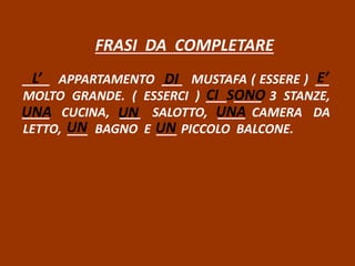 FRASI DA COMPLETARE
____ APPARTAMENTO ___ MUSTAFA ( ESSERE ) __
MOLTO GRANDE. ( ESSERCI ) ___ ____ 3 STANZE,
____ CUCINA, ___ SALOTTO, ____ CAMERA DA
LETTO, ___ BAGNO E ___ PICCOLO BALCONE.
L’ DI E’
CI SONO
UNA UN UNA
UN UN
 
