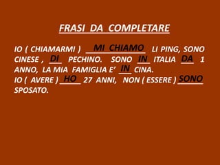 FRASI DA COMPLETARE
IO ( CHIAMARMI ) ______________ LI PING, SONO
CINESE , ___ PECHINO. SONO ___ ITALIA ___ 1
ANNO, LA MIA FAMIGLIA E’ ___ CINA.
IO ( AVERE ) _____ 27 ANNI, NON ( ESSERE ) ______
SPOSATO.
MI CHIAMO
DI IN DA
IN
HO SONO
 