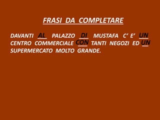 FRASI DA COMPLETARE
DAVANTI ___ PALAZZO ___ MUSTAFA C’ E’ ___
CENTRO COMMERCIALE ___ TANTI NEGOZI ED __
SUPERMERCATO MOLTO GRANDE.
AL DI UN
CON UN
 