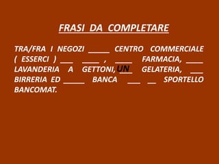 FRASI DA COMPLETARE
TRA/FRA I NEGOZI _____ CENTRO COMMERCIALE
( ESSERCI ) ___ ____ , ____ FARMACIA, ____
LAVANDERIA A GETTONI, ___ GELATERIA, ___
BIRRERIA ED _____ BANCA ___ __ SPORTELLO
BANCOMAT.
UN
 
