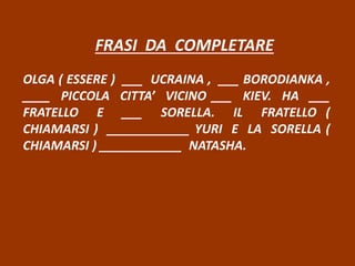 FRASI DA COMPLETARE
OLGA ( ESSERE ) ___ UCRAINA , ___ BORODIANKA ,
____ PICCOLA CITTA’ VICINO ___ KIEV. HA ___
FRATELLO E ___ SORELLA. IL FRATELLO (
CHIAMARSI ) ____________ YURI E LA SORELLA (
CHIAMARSI ) ____________ NATASHA.
 