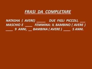 FRASI DA COMPLETARE
NATASHA ( AVERE) _____ DUE FIGLI PICCOLI, ___
MASCHIO E ____ FEMMINA: IL BAMBINO ( AVERE )
____ 9 ANNI, __ BAMBINA ( AVERE ) ____ 5 ANNI.
 