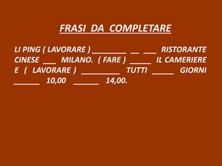 FRASI DA COMPLETARE
LI PING ( LAVORARE ) ________ __ ___ RISTORANTE
CINESE ___ MILANO. ( FARE ) _____ IL CAMERIERE
E ( LAVORARE ) _________ TUTTI _____ GIORNI
______ 10,00 ______ 14,00.
 