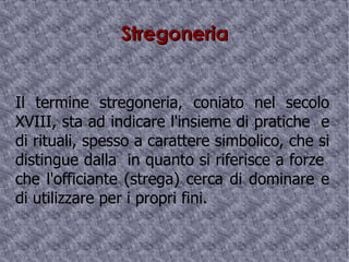 Stregoneria Il termine stregoneria, coniato nel secolo XVIII, sta ad indicare l'insieme di pratiche  e di rituali, spesso a carattere simbolico, che si distingue dalla  in quanto si riferisce a forze  che l'officiante (strega) cerca di dominare e di utilizzare per i propri fini. 