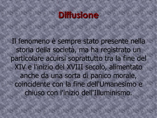 Diffusione Il fenomeno è sempre stato presente nella storia della società, ma ha registrato un particolare acuirsi soprattutto tra la fine del XIV e l'inizio del XVIII secolo, alimentato anche da una sorta di panico morale, coincidente con la fine dell'Umanesimo e chiuso con l'inizio dell'Illuminismo. 