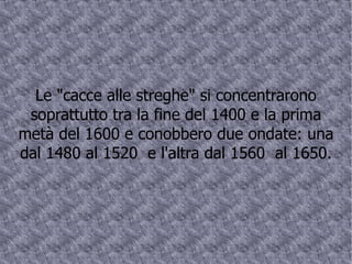 Le "cacce alle streghe" si concentrarono soprattutto tra la fine del 1400 e la prima metà del 1600 e conobbero due ondate: una dal 1480 al 1520  e l'altra dal 1560  al 1650. 