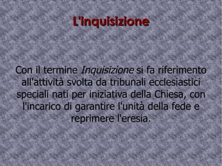 L'inquisizione Con il termine  Inquisizione  si fa riferimento all'attività svolta da  tribunali ecclesiastici   speciali nati per iniziativa della Chiesa, con l'incarico di garantire l'unità della fede e reprimere l'eresia. 