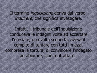 Il termine  inquisizione  deriva dal verbo  inquirere , che significa investigare. Infatti, il tribunale dell'Inquisizione conduceva le indagini volte ad accertare l'eresia e, una volta scoperta, aveva il compito di tentare con tutti i mezzi, compresa la tortura, di convincere l'indagato ad abiurare, cioè a ritrattare.  