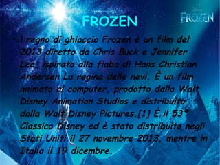 FROZEN
●
l regno di ghiaccio Frozen è un film del
2013 diretto da Chris Buck e Jennifer
Lee, ispirato alla fiaba di Hans Christian
Andersen La regina delle nevi. È un film
animato al computer, prodotto dalla Walt
Disney Animation Studios e distribuito
dalla Walt Disney Pictures.[1] È il 53º
Classico Disney ed è stato distribuito negli
Stati Uniti il 27 novembre 2013, mentre in
Italia il 19 dicembre.
 