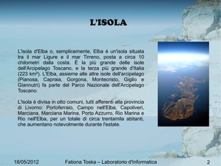 Isola d'ElBa
                         L'ISOLA


 L'isola d'Elba o, semplicemente, Elba è un'isola situata
 tra il mar Ligure e il mar Tirreno, posta a circa 10
 chilometri dalla costa. È la più grande delle isole
 dell'Arcipelago Toscano, e la terza più grande d'Italia
 (223 km²). L'Elba, assieme alle altre isole dell'arcipelago
 (Pianosa, Capraia, Gorgona, Montecristo, Giglio e
 Giannutri) fa parte del Parco Nazionale dell'Arcipelago
 Toscano.

 L'isola è divisa in otto comuni, tutti afferenti alla provincia
 di Livorno: Portoferraio, Campo nell'Elba, Capoliveri,
 Marciana, Marciana Marina, Porto Azzurro, Rio Marina e
 Rio nell'Elba, per un totale di circa trentamila abitanti,
 che aumentano notevolmente durante l'estate.




18/05/2012              Fationa Toska – Laboratorio d'Informatca
                                                    d'Informatica   2
                                                                    2
 