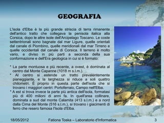 GEOGRAFIA
L'isola d'Elba è la più grande striscia di terra rimanente
dell'antico tratto che collegava la penisola italica alla
Corsica, dopo le altre isole dell'Arcipelago Toscano. Le coste
settentrionali sono bagnate dal mar Ligure, quelle orientali
dal canale di Piombino, quelle meridionali dal mar Tirreno e
quelle occidentali dal canale di Corsica. Il terreno è molto
vario, e diviso in più parti a seconda della sua
conformazione e dell'Era geologica in cui si è formato:

* La parte montuosa e più recente, a ovest, è dominata al
  centro dal Monte Capanne (1018 m s.l.m.).
* Al centro si estende un tratto prevalentemente
  pianeggiante, e la larghezza si riduce a soli quattro
  chilometri. È proprio in questa parte dell'isola che si
  trovano i maggiori centri: Portoferraio, Campo nell'Elba.
* A est si trova invece la parte più antica dell'isola, formatasi
  più di 400 milioni di anni fa. In quell'area collinare,
  dominata a sud dal monte Calamita (413 s.l.m.) e a nord
  dalla Cima del Monte (516 s.l.m.), si trovano i giacimenti di
  ferro che resero famosa l'Isola d'Elba.


18/05/2012               Fationa Toska – Laboratorio d'Informatica   3
 