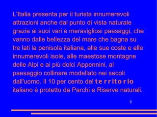 L'Italia presenta per il turista innumerevoli attrazioni anche dal punto di vista naturale grazie ai suoi vari e meravigliosi paesaggi, che vanno dalle bellezza del mare che bagna su tre lati la penisola italiana, alle sue coste e alle innumerevoli isole, alle maestose montagne delle Alpi e ai più dolci Appennini, al paesaggio collinare modellato nei secoli dall'uomo. Il 10 per cento del  territorio  italiano è protetto da Parchi e Riserve naturali. 