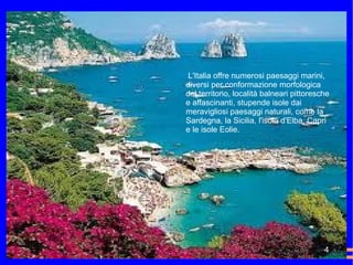 L'Italia offre numerosi paesaggi marini, diversi per conformazione morfologica del territorio, località balneari pittoresche e affascinanti, stupende isole dai meravigliosi paesaggi naturali, come la Sardegna, la Sicilia, l'isola d'Elba, Capri e le isole Eolie. 