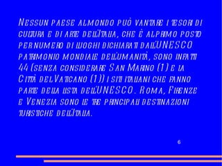 Nessun paese al mondo può vantare i tesori di cultura e di arte dell'Italia, che è al primo posto per numero di luoghi dichiarati dall'UNESCO patrimonio mondiale dell'umanità, s ono infatti 44 (senza considerare San Marino (1) e la Città del Vaticano (1)) i siti italiani che fanno parte della lista dell'UNESCO. Roma, Firenze e Venezia sono le tre principali destinazioni turistiche dell'Italia. 