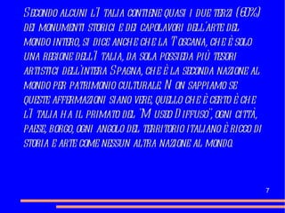 Secondo alcuni l'Italia contiene quasi i due terzi (60%) dei monumenti storici e dei capolavori dell'arte del mondo intero, si dice anche che la Toscana, che è solo una regione dell'Italia, da sola possieda più tesori artistici dell'intera Spagna, che è la seconda nazione al mondo per patrimonio culturale. Non sappiamo se queste affermazioni siano vere, quello che è certo è che l'Italia ha il primato del "Museo Diffuso", ogni città, paese, borgo, ogni angolo del territorio italiano è ricco di storia e arte come nessun altra nazione al mondo. 