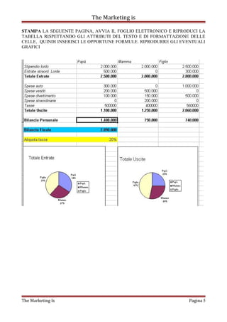 The Marketing is
STAMPA LA SEGUENTE PAGINA, AVVIA IL FOGLIO ELETTRONICO E RIPRODUCI LA
TABELLA RISPETTANDO GLI ATTRIBUTI DEL TESTO E DI FORMATTAZIONE DELLE
CELLE, QUINDI INSERISCI LE OPPORTUNE FORMULE. RIPRODURRE GLI EVENTUALI
GRAFICI
The Marketing Is Pagina 5
 