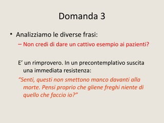 Domanda 3
• Analizziamo le diverse frasi:
– Non credi di dare un cattivo esempio ai pazienti?
E’ un rimprovero. In un precontemplativo suscita
una immediata resistenza:
“Senti, questi non smettono manco davanti alla
morte. Pensi proprio che gliene freghi niente di
quello che faccio io?”
 