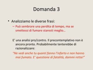 Domanda 3
• Analizziamo le diverse frasi:
– Può sembrare una perdita di tempo, ma se
smettessi di fumare staresti meglio…
E’ una analisi pro/contro. Il precontemplativo non è
ancora pronto. Probabilmente tenterebbe di
razionalizzare:
“Ne vedi anche tu quanti fanno l’infarto e non hanno
mai fumato. E’ questione di fatalità, dammi retta!”
 